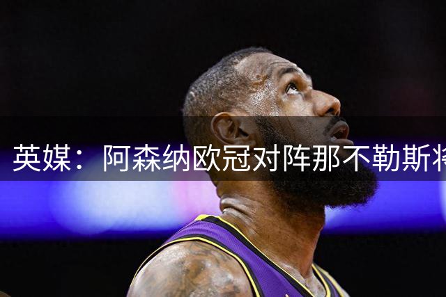 英媒：阿森纳欧冠对阵那不勒斯将大幅调整首发阵容